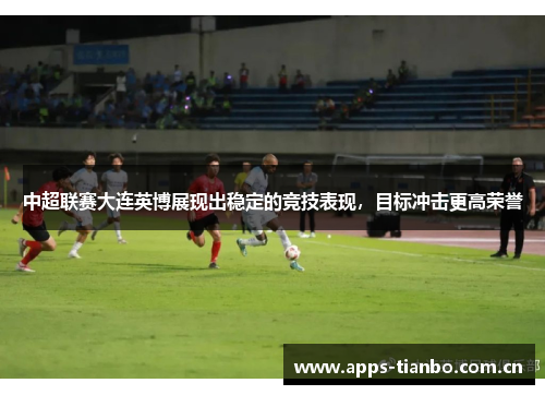 中超联赛大连英博展现出稳定的竞技表现,目标冲击更高荣誉 中超联赛大连英博展现出稳定的竞技表现,目标冲击更高荣誉