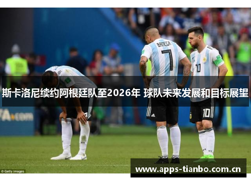 斯卡洛尼续约阿根廷队至2026年 球队未来发展和目标展望 斯卡洛尼续约阿根廷队至2026年 球队未来发展和目标展望